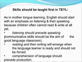 Skills should be taught first in TEYL:
As in mother tongue learning, English should start
with an emphasis on listening & then speaking
because children often cannot read & write at all
yet.
•
listening should precede speaking
(communicative skills should be the aim of
the
good language classroom).
•
reading and then writing will emerge when
the language learner is ready and should not
be forced.
•
comprehension of language should
precede production.

 