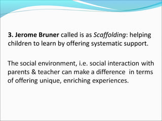 3. Jerome Bruner called is as Scaffolding: helping
children to learn by offering systematic support.

 