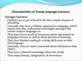 Characteristics of Young Language Learners:
Younger learners:
• Children are at pre-school/in the first couple of years of
schooling.
• Generally they have a holistic approach to language, which
means that they understand meaningful messages but
cannot analyze language yet.
• They have lower levels of awareness about themselves as
language learners as well as about process of learning.
• They have limited reading & writing skills even in their
first language.
• Generally, they are more concerned about themselves than
others.
• They have a limited knowledge about the world.
• They enjoy fantasy, imagination, & movement.

 