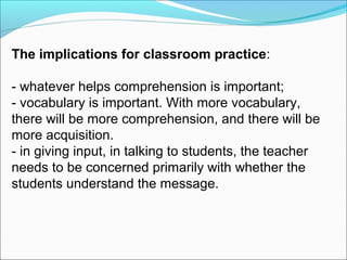 The implications for classroom practice:
- whatever helps comprehension is important;
- vocabulary is important. With more vocabulary,
there will be more comprehension, and there will be
more acquisition.
- in giving input, in talking to students, the teacher
needs to be concerned primarily with whether the
students understand the message.

 
