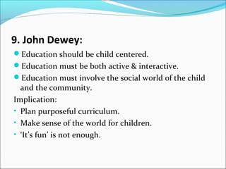 9. John Dewey:
Education should be child centered.
Education must be both active & interactive.
Education must involve the social world of the child

and the community.
Implication:
• Plan purposeful curriculum.
• Make sense of the world for children.
• ‘It’s fun’ is not enough.

 