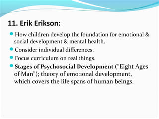 11. Erik Erikson:
How children develop the foundation for emotional &

social development & mental health.
Consider individual differences.
Focus curriculum on real things.

Stages of Psychosocial Development (“Eight Ages

of Man”); theory of emotional development,
which covers the life spans of human beings.

 