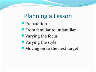 Planning a Lesson
Preparation
From familiar to unfamiliar
Varying the focus
Varying the style
Moving on to the next target

 