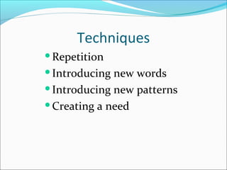 Techniques
Repetition
Introducing

new words
Introducing new patterns
Creating a need

 