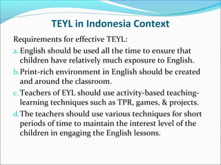 TEYL in Indonesia Context
Requirements for effective TEYL:
a. English should be used all the time to ensure that
children have relatively much exposure to English.
b. Print-rich environment in English should be created
and around the classroom.
c. Teachers of EYL should use activity-based teachinglearning techniques such as TPR, games, & projects.
d. The teachers should use various techniques for short
periods of time to maintain the interest level of the
children in engaging the English lessons.

 