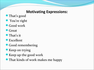 That’s good

Motivating Expressions:

 You’re right
Good work
Great
That’s it
Excellent
Good remembering
Keep on trying
Keep up the good work
That kinds of work makes me happy

 
