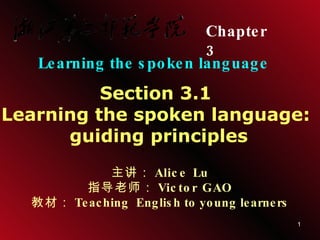 Chapter  3   Learning the spoken language Section 3.1  Learning the spoken language:  guiding principles 主讲： Alice Lu 指导老师： Victor GAO 教材： Teaching  English to young learners 