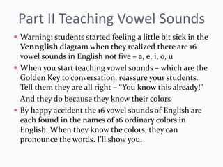 Part II Teaching Vowel Sounds
 Warning: students started feeling a little bit sick in the
Vennglish diagram when they realized there are 16
vowel sounds in English not five – a, e, i, o, u
 When you start teaching vowel sounds – which are the
Golden Key to conversation, reassure your students.
Tell them they are all right – “You know this already!”
And they do because they know their colors
 By happy accident the 16 vowel sounds of English are
each found in the names of 16 ordinary colors in
English. When they know the colors, they can
pronounce the words. I’ll show you.
 