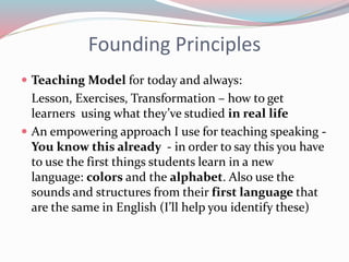 Founding Principles
 Teaching Model for today and always:
Lesson, Exercises, Transformation – how to get
learners using what they’ve studied in real life
 An empowering approach I use for teaching speaking -
You know this already - in order to say this you have
to use the first things students learn in a new
language: colors and the alphabet. Also use the
sounds and structures from their first language that
are the same in English (I’ll help you identify these)
 