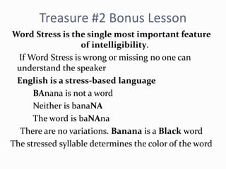 Treasure #2 Bonus Lesson
Word Stress is the single most important feature
of intelligibility.
If Word Stress is wrong or missing no one can
understand the speaker
English is a stress-based language
BAnana is not a word
Neither is banaNA
The word is baNAna
There are no variations. Banana is a Black word
The stressed syllable determines the color of the word
 