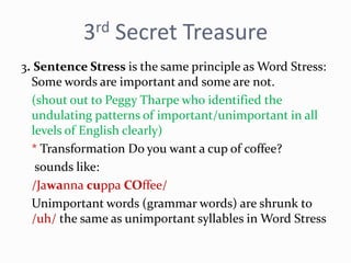 3rd Secret Treasure
3. Sentence Stress is the same principle as Word Stress:
Some words are important and some are not.
(shout out to Peggy Tharpe who identified the
undulating patterns of important/unimportant in all
levels of English clearly)
* Transformation Do you want a cup of coffee?
sounds like:
/Jawanna cuppa COffee/
Unimportant words (grammar words) are shrunk to
/uh/ the same as unimportant syllables in Word Stress
 