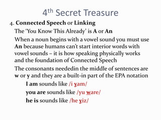 4th Secret Treasure
4. Connected Speech or Linking
The ‘You Know This Already’ is A or An
When a noun begins with a vowel sound you must use
An because humans can’t start interior words with
vowel sounds – it is how speaking physically works
and the foundation of Connected Speech
The consonants neededin the middle of sentences are
w or y and they are a built-in part of the EPA notation
I am sounds like /i yam/
you are sounds like /yu ware/
he is sounds like /he yiz/
 