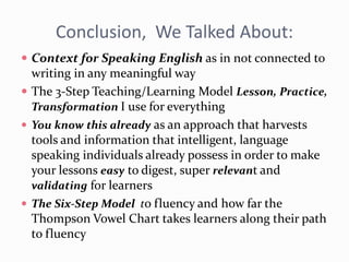 Conclusion, We Talked About:
 Context for Speaking English as in not connected to
writing in any meaningful way
 The 3-Step Teaching/Learning Model Lesson, Practice,
Transformation I use for everything
 You know this already as an approach that harvests
tools and information that intelligent, language
speaking individuals already possess in order to make
your lessons easy to digest, super relevant and
validating for learners
 The Six-Step Model to fluency and how far the
Thompson Vowel Chart takes learners along their path
to fluency
 