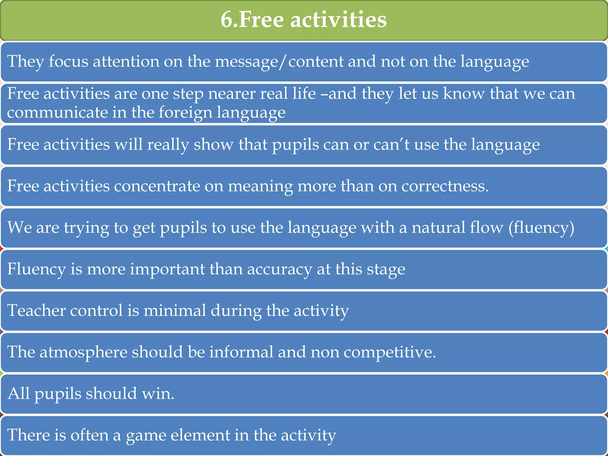 6.Free activities
They focus attention on the message/content and not on the language
Free activities are one step nearer real life –and they let us know that we can
communicate in the foreign language
Free activities will really show that pupils can or can‟t use the language
Free activities concentrate on meaning more than on correctness.
We are trying to get pupils to use the language with a natural flow (fluency)
Fluency is more important than accuracy at this stage
Teacher control is minimal during the activity
The atmosphere should be informal and non competitive.
All pupils should win.
There is often a game element in the activity

 