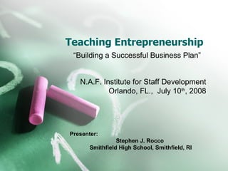 Teaching Entrepreneurship “Building a Successful Business Plan” N.A.F. Institute for Staff Development Orlando, FL.,  July 10 th , 2008 Presenter: Stephen J. Rocco  Smithfield High School, Smithfield, RI 