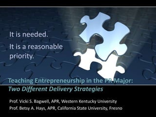 It is needed.
It is a reasonable
priority.


Teaching Entrepreneurship in the PR Major:
Two Different Delivery Strategies
Prof. Vicki S. Bagwell, APR, Western Kentucky University
Prof. Betsy A. Hays, APR, California State University, Fresno
 