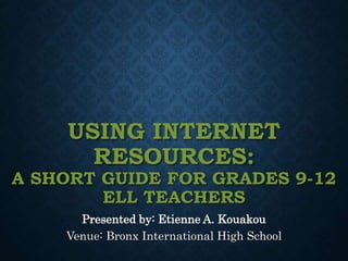 USING INTERNET
RESOURCES:
A SHORT GUIDE FOR GRADES 9-12
ELL TEACHERS
Presented by: Etienne A. Kouakou
Venue: Bronx International High School
 