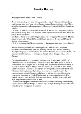 Duration Hedging
5
Hedging Interest Rate Risk with Duration
Before implementing any kind of hedging method against the interest rate risk, we
need to understand how bond prices change, given a change in interest rates. This is
critical to successful bond management. 5.1 Basics of Interest Rate Risk: Qualitative
Insights
The basics of bond price movements as a result of interest rate changes are perhaps
best summarized by the п¬Ѓve theorems on the relationship between bond prices and
yields. As an illustration
(see Table 5.1), let us consider the percentage price change for 4 bondswith different
annual coupon rates (8% and 5%) and different maturities (5 years and 25 years),
starting with a common
8% yield to maturity (YTM), and assuming ... Show more content on Helpwriting.net
...
We can state this principle as (other things equal): bond price п¬‚uctuations
(volatility) and bond coupon rates are inversely related. Note that we are talking
about percentage price п¬‚uctuations; this relationship does not necessarily hold if we
measure volatility in terms of dollar price changes rather than percentage price
changes.
These principles lead to the practical conclusion that the two bond variables of
major importance in assessing the change in the price of a bond, given a change in
interest rates, are its coupon and its maturity. This conclusion can be summarized as
follows: A decline (rise) in interest rates will cause a rise (decline) in bond prices,
with the maximum volatility in bond prices occurring in longer maturity bonds and
in bonds with low coupons. Therefore, a bond buyer, in order to receive the
maximum price impact of an expected change in interest rates, should purchase
lowcoupon, long maturity bonds. If an increase in interest rates is expected (or
feared), investors contemplating their purchase should consider those bonds with
large coupons or short maturities, or both.
These relationships provide useful information for bond investors by demonstrating
how the price of a bond changes as interest rates change. Although investors have no
control over the change and direction in
 