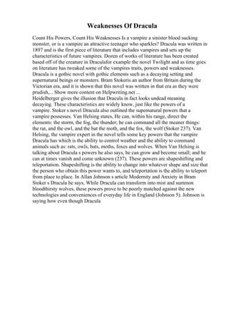 Weaknesses Of Dracula
Count His Powers, Count His Weaknesses Is a vampire a sinister blood sucking
monster, or is a vampire an attractive teenager who sparkles? Dracula was written in
1897 and is the first piece of literature that includes vampires and sets up the
characteristics of future vampires. Dozen of works of literature has been created
based off of the creature in Draculafor example the novel Twilight and as time goes
on literature has tweaked some of the vampires traits, powers and weaknesses.
Dracula is a gothic novel with gothic elements such as a decaying setting and
supernatural beings or monsters. Bram Stokeris an author from Britain during the
Victorian era, and it is shown that this novel was written in that era as they were
prudish,... Show more content on Helpwriting.net ...
Heidelberger gives the illusion that Dracula in fact looks undead meaning
decaying. These characteristics are widely know, just like the powers of a
vampire. Stoker s novel Dracula also outlined the supernatural powers that a
vampire possesses. Van Helsing states, He can, within his range, direct the
elements: the storm, the fog, the thunder; he can command all the meaner things:
the rat, and the owl, and the bat the moth, and the fox, the wolf (Stoker 237). Van
Helsing, the vampire expert in the novel tells some key powers that the vampire
Dracula has which is the ability to control weather and the ability to command
animals such as: rats, owls, bats, moths, foxes and wolves. When Van Helsing is
talking about Dracula s powers he also says, he can grow and become small; and he
can at times vanish and come unknown (237). These powers are shapeshifting and
teleportation. Shapeshifting is the ability to change into whatever shape and size that
the person who obtain this power wants to, and teleportation is the ability to teleport
from place to place. In Allan Johnson s article Modernity and Anxiety in Bram
Stoker s Dracula he says, While Dracula can transform into mist and summon
bloodthirsty wolves, these powers prove to be poorly matched against the new
technologies and conveniences of everyday life in England (Johnson 5). Johnson is
saying how even though Dracula
 