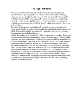 The Right Influence
Film is a powerful medium to communicate through. Film can also be easily
exploited. In the beginning, the first inventors were not interested in film being a
largely entertainment and cultural phenomena but as a scientific breakthrough. Due
to the introduction of film in the nineteenth century, nationalism recently has been
intensified by the increasing globalization of international filmand consequently
resulting in totalitarian cinema which later directly reflects international cultures and
societies film.
During the Enlightenment era in eighteenth century Europe, experimentation in
optics and physics led to the developments of technological and mechanical concepts
which the foundation of 19th century motion visuals were derived from. Because ...
Show more content on Helpwriting.net ...
As film was introduced to China in the 1920s, China wanted to transform film into an
indigenous art form in the hope of finding a sense of cultural security (Hu 35). China
constantly was being bombarded with foreign intervention and China wanted to cling
to their traditional values and ideas. Further analysis in the various Chinese styles of
nationalism demonstrates how political parties affected filmmaking in the 1930s.
The Chinese Communist Party and the Kuomintang Part, also called the Nationalist
Party, initiated the Left Wing Film Movement and the Nationalist Film Movement
presented two competing discourses of nationalism. The CCP rendered the class
struggle with its advocacy of nationalism through films while the KMT endorsed the
idea of national survival by advocating Confucian values to maintain Chinese
tradition. In both situations, each party claimed that they represented the interests of
the entire nation through filmmaking (Hu 26). With these two parties competing,
film was only allowed limited
 