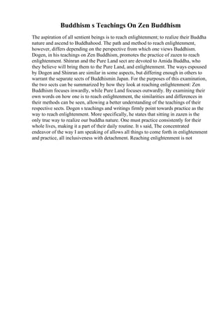 Buddhism s Teachings On Zen Buddhism
The aspiration of all sentient beings is to reach enlightenment; to realize their Buddha
nature and ascend to Buddhahood. The path and method to reach enlightenment,
however, differs depending on the perspective from which one views Buddhism.
Dogen, in his teachings on Zen Buddhism, promotes the practice of zazen to reach
enlightenment. Shinran and the Pure Land sect are devoted to Amida Buddha, who
they believe will bring them to the Pure Land, and enlightenment. The ways espoused
by Dogen and Shinran are similar in some aspects, but differing enough in others to
warrant the separate sects of Buddhismin Japan. For the purposes of this examination,
the two sects can be summarized by how they look at reaching enlightenment: Zen
Buddhism focuses inwardly, while Pure Land focuses outwardly. By examining their
own words on how one is to reach enlightenment, the similarities and differences in
their methods can be seen, allowing a better understanding of the teachings of their
respective sects. Dogen s teachings and writings firmly point towards practice as the
way to reach enlightenment. More specifically, he states that sitting in zazen is the
only true way to realize our buddha nature. One must practice consistently for their
whole lives, making it a part of their daily routine. It s said, The concentrated
endeavor of the way I am speaking of allows all things to come forth in enlightenment
and practice, all inclusiveness with detachment. Reaching enlightenment is not
 