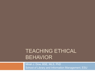 Teaching Ethical Behavior Mirah J. Dow, BSE, MLS, PhD School of Library and Information Management, ESU 
