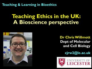 Teaching Ethics in the UK:
A Bioscience perspective
Teaching & Learning in Bioethics
Dr Chris Willmott
Dept of Molecular
and Cell Biology
cjrw2@le.ac.uk
 