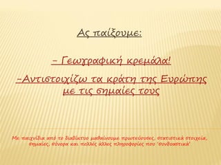 Ας παίξουμε:

              - Γεωγραφική κρεμάλα!
 -Αντιστοιχίζω τα κράτη της Ευρώπης
          με τις σημαίες τους



Με παιχνίδια από το διαδίκτυο μαθαίνουμε πρωτεύουσες, στατιστικά στοιχεία,
 σημαίες, σύνορα και πολλές άλλες πληροφορίες που ‘εμπλουτίζουν’ το ταξίδι
                                    μας
 