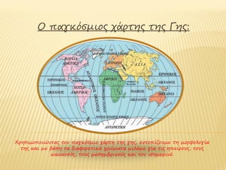 Ο παγκόσμιος χάρτης της Γης:




Χρησιμοποιώντας τον παγκόσμιο χάρτη της γης, εντοπίζουμε τη μορφολογία
  της και με βάση τα διαφορετικά χρώματα μιλάμε για τις ηπείρους, τους
             ωκεανούς, τους μεσημβρινούς και τον ισημερινό.
 