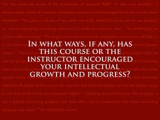 “he has made me aware of the importance of computer ﬁeld” “in ever way possible” “I
became more aware of computer information systems and encouraged me to learn more about
database.” “He gives us all sort of tips which are really helpful for us do use for our projects,
as well as organizing and doing research. It is really an awesome class.” “by challenging me
to learn different things” “he taught us that the homework assignments and project will help us
in our future and career” “This course has motivated me to take additional Information Systems
classes.” “This course really encouraged me to pay attention in class... case projects help me
and my group to look deep into database design.” “I have acquired more interest in learning
more about informations systems. ” “Chapter Quizzes force you to read and take the online
quizzes every week as this affects your grade if you do not do well.” “He was extremely
helpful in all phases of the course. He even has ﬁrst hand knowledge on how the lessons apply
to the real world which was extremely helpful.” “Teaching Microsoft Access. This program is
not a typical accounting program, but does allow you to understand how these accounting
programs are made.” “do not like this course”
In what ways, if any, has
this course or the
instructor encouraged
your intellectual
growth and progress?
 