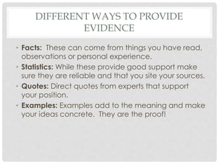 DIFFERENT WAYS TO PROVIDE
EVIDENCE
• Facts: These can come from things you have read,
observations or personal experience.
• Statistics: While these provide good support make
sure they are reliable and that you site your sources.
• Quotes: Direct quotes from experts that support
your position.
• Examples: Examples add to the meaning and make
your ideas concrete. They are the proof!
 
