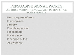 PERSUASIVE SIGNAL WORDS
USE THESE WITHIN THE PARAGRAPH TO TRANSITION
YOUR EVIDENCE
• From my point of view
• In my opinion
• Similarly
• Equally important
• For example
• For instance
• In support of this
• As evidence
 