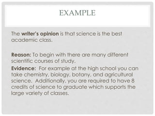 EXAMPLE
The writer’s opinion is that science is the best
academic class.
Reason: To begin with there are many different
scientific courses of study.
Evidence: For example at the high school you can
take chemistry, biology, botany, and agricultural
science. Additionally, you are required to have 8
credits of science to graduate which supports the
large variety of classes.
 