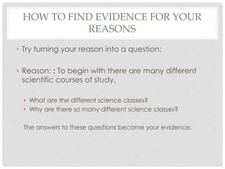 HOW TO FIND EVIDENCE FOR YOUR
REASONS
• Try turning your reason into a question:
• Reason: : To begin with there are many different
scientific courses of study.
• What are the different science classes?
• Why are there so many different science classes?
The answers to these questions become your evidence.
 