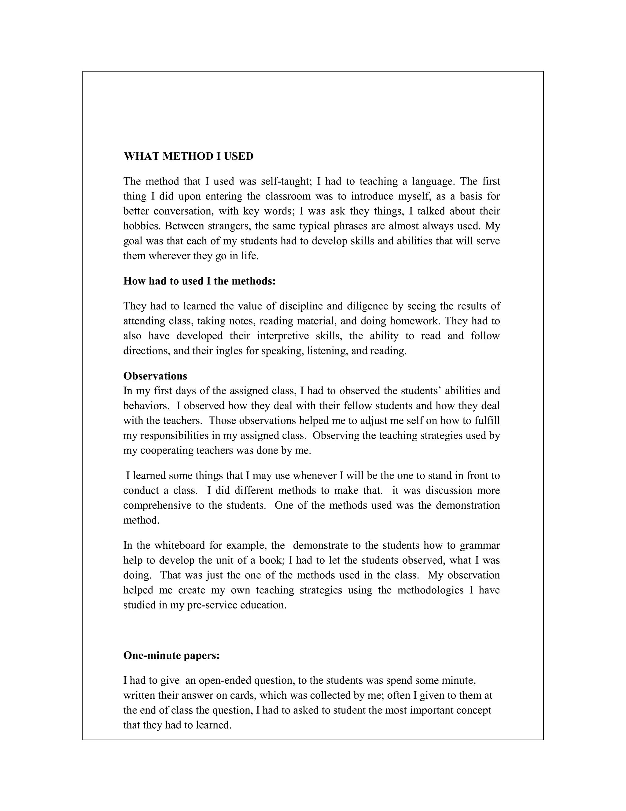 WHAT METHOD I USED
The method that I used was self-taught; I had to teaching a language. The first
thing I did upon entering the classroom was to introduce myself, as a basis for
better conversation, with key words; I was ask they things, I talked about their
hobbies. Between strangers, the same typical phrases are almost always used. My
goal was that each of my students had to develop skills and abilities that will serve
them wherever they go in life.
How had to used I the methods:
They had to learned the value of discipline and diligence by seeing the results of
attending class, taking notes, reading material, and doing homework. They had to
also have developed their interpretive skills, the ability to read and follow
directions, and their ingles for speaking, listening, and reading.
Observations
In my first days of the assigned class, I had to observed the students’ abilities and
behaviors. I observed how they deal with their fellow students and how they deal
with the teachers. Those observations helped me to adjust me self on how to fulfill
my responsibilities in my assigned class. Observing the teaching strategies used by
my cooperating teachers was done by me.
I learned some things that I may use whenever I will be the one to stand in front to
conduct a class. I did different methods to make that. it was discussion more
comprehensive to the students. One of the methods used was the demonstration
method.
In the whiteboard for example, the demonstrate to the students how to grammar
help to develop the unit of a book; I had to let the students observed, what I was
doing. That was just the one of the methods used in the class. My observation
helped me create my own teaching strategies using the methodologies I have
studied in my pre-service education.

One-minute papers:
I had to give an open-ended question, to the students was spend some minute,
written their answer on cards, which was collected by me; often I given to them at
the end of class the question, I had to asked to student the most important concept
that they had to learned.

 