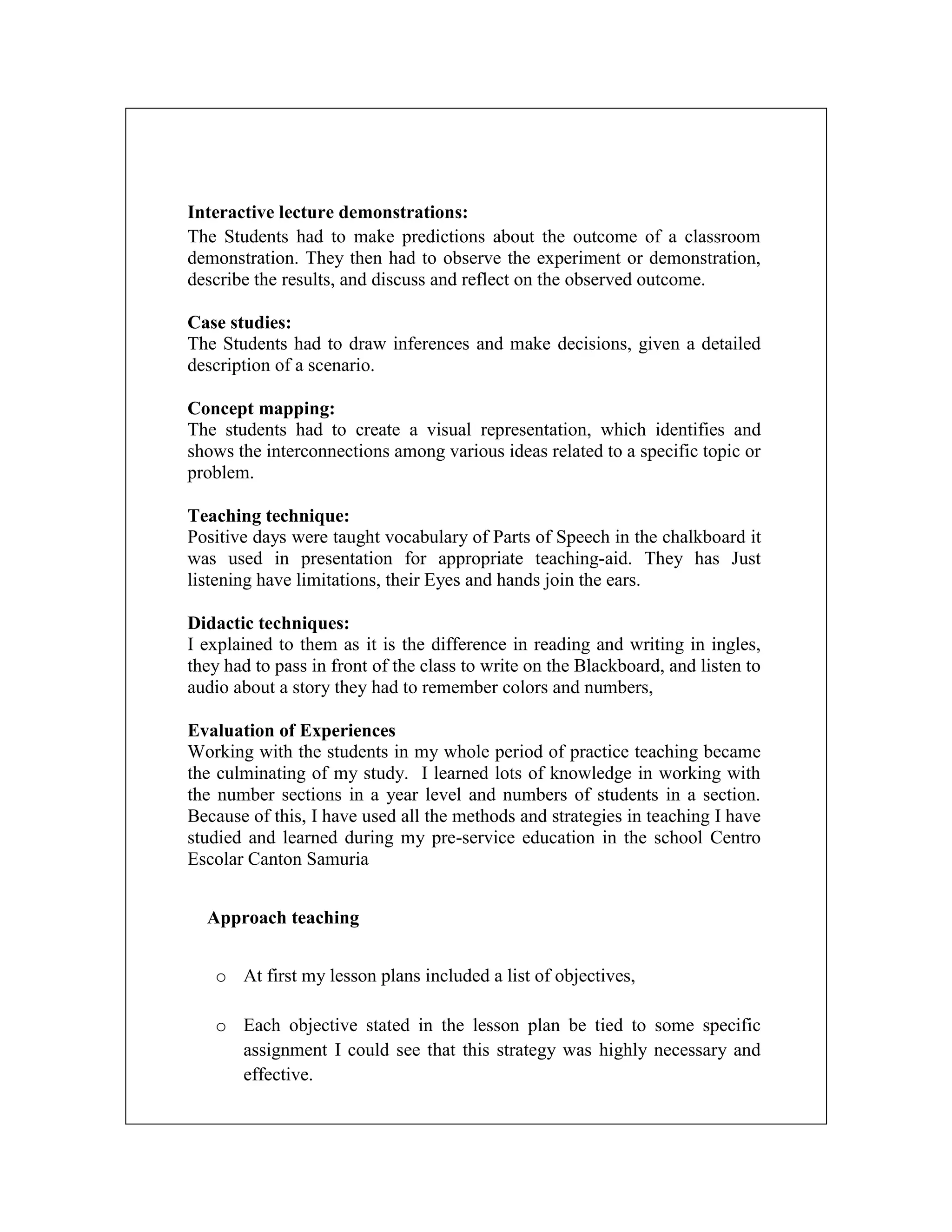 Interactive lecture demonstrations:
The Students had to make predictions about the outcome of a classroom
demonstration. They then had to observe the experiment or demonstration,
describe the results, and discuss and reflect on the observed outcome.
Case studies:
The Students had to draw inferences and make decisions, given a detailed
description of a scenario.
Concept mapping:
The students had to create a visual representation, which identifies and
shows the interconnections among various ideas related to a specific topic or
problem.
Teaching technique:
Positive days were taught vocabulary of Parts of Speech in the chalkboard it
was used in presentation for appropriate teaching-aid. They has Just
listening have limitations, their Eyes and hands join the ears.
Didactic techniques:
I explained to them as it is the difference in reading and writing in ingles,
they had to pass in front of the class to write on the Blackboard, and listen to
audio about a story they had to remember colors and numbers,
Evaluation of Experiences
Working with the students in my whole period of practice teaching became
the culminating of my study. I learned lots of knowledge in working with
the number sections in a year level and numbers of students in a section.
Because of this, I have used all the methods and strategies in teaching I have
studied and learned during my pre-service education in the school Centro
Escolar Canton Samuria
Approach teaching
o At first my lesson plans included a list of objectives,
o Each objective stated in the lesson plan be tied to some specific
assignment I could see that this strategy was highly necessary and
effective.

 