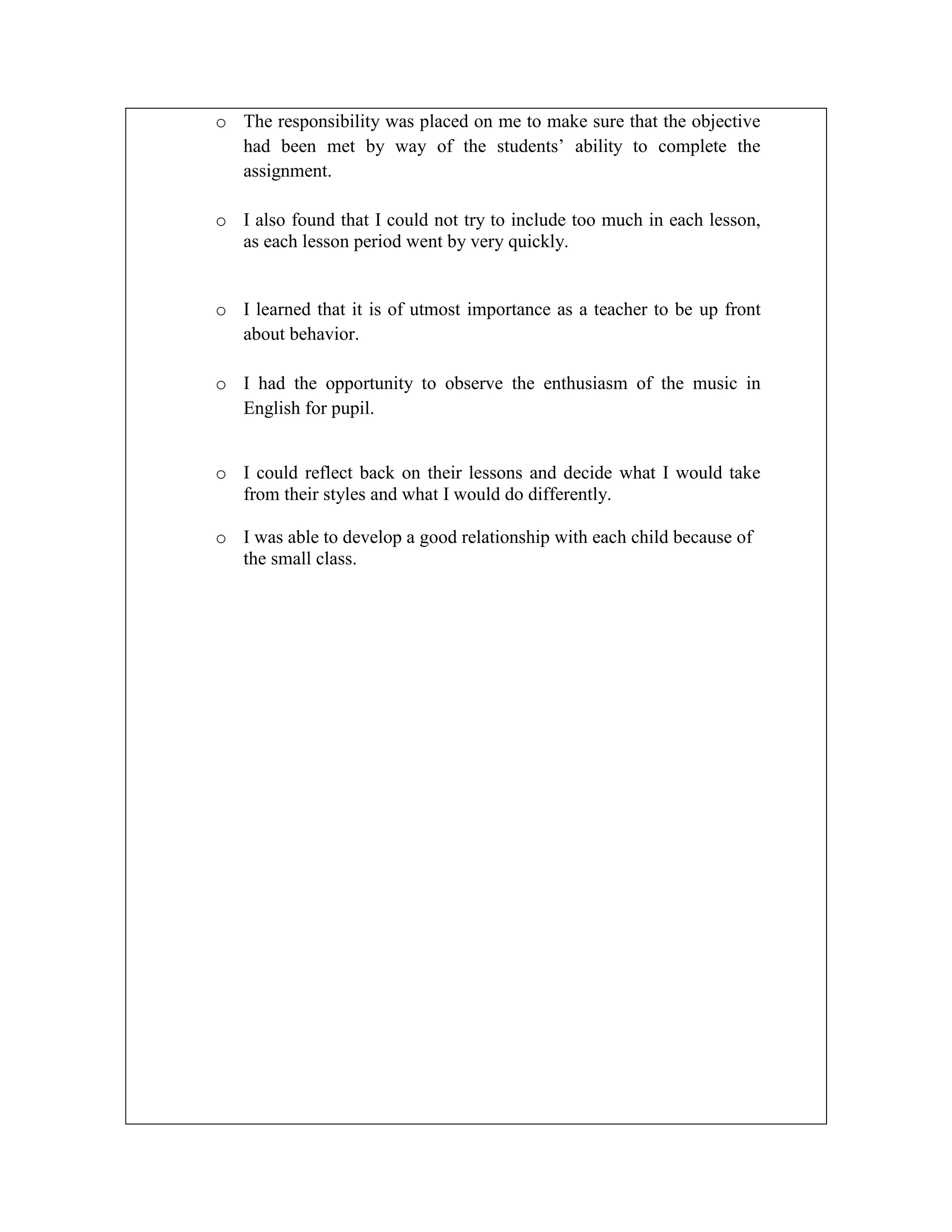 o The responsibility was placed on me to make sure that the objective
had been met by way of the students’ ability to complete the
assignment.
o I also found that I could not try to include too much in each lesson,
as each lesson period went by very quickly.

o I learned that it is of utmost importance as a teacher to be up front
about behavior.
o I had the opportunity to observe the enthusiasm of the music in
English for pupil.
o I could reflect back on their lessons and decide what I would take
from their styles and what I would do differently.
o I was able to develop a good relationship with each child because of
the small class.

 