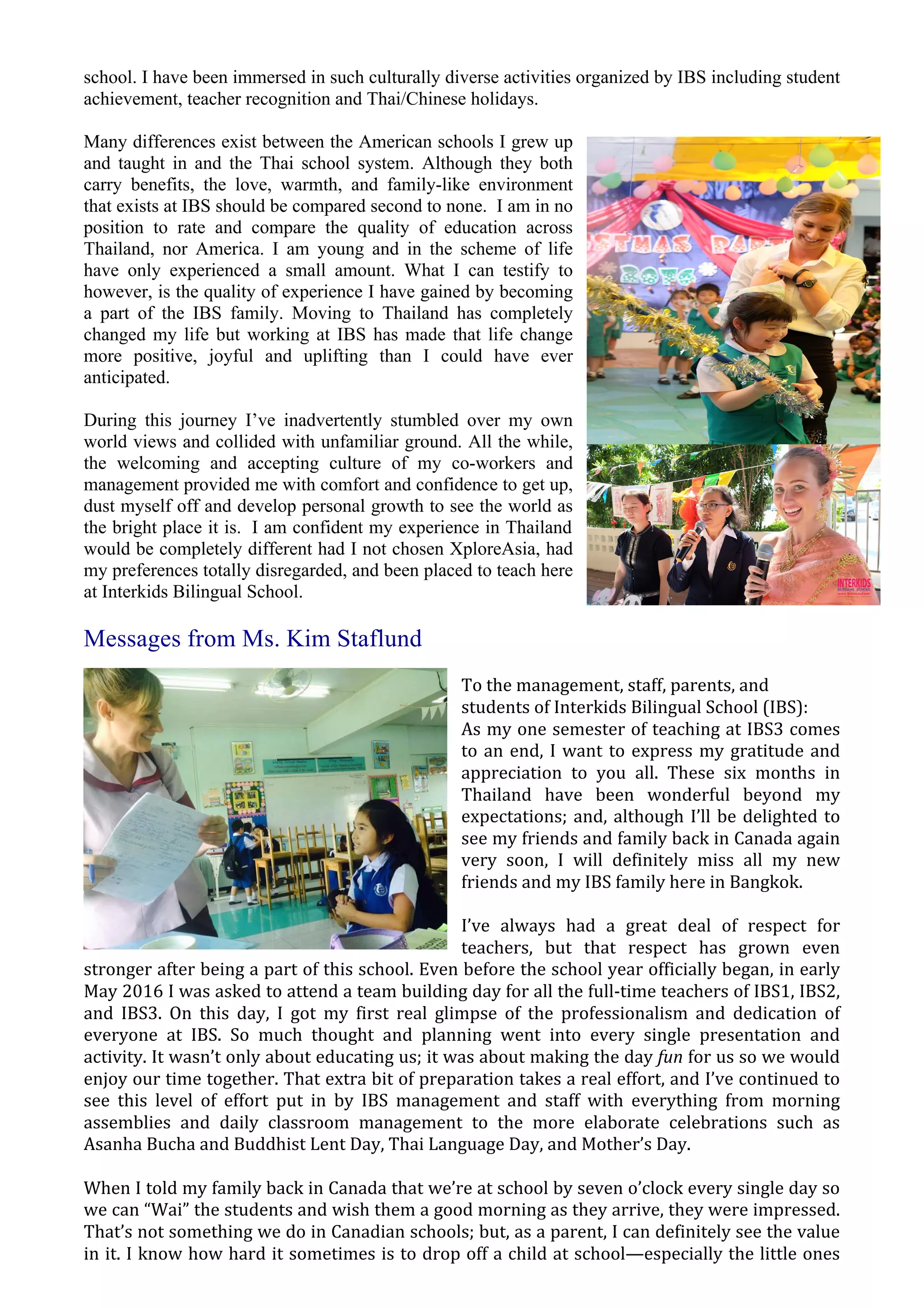 school. I have been immersed in such culturally diverse activities organized by IBS including student
achievement, teacher recognition and Thai/Chinese holidays.
Many differences exist between the American schools I grew up
and taught in and the Thai school system. Although they both
carry benefits, the love, warmth, and family-like environment
that exists at IBS should be compared second to none. I am in no
position to rate and compare the quality of education across
Thailand, nor America. I am young and in the scheme of life
have only experienced a small amount. What I can testify to
however, is the quality of experience I have gained by becoming
a part of the IBS family. Moving to Thailand has completely
changed my life but working at IBS has made that life change
more positive, joyful and uplifting than I could have ever
anticipated.
During this journey I’ve inadvertently stumbled over my own
world views and collided with unfamiliar ground. All the while,
the welcoming and accepting culture of my co-workers and
management provided me with comfort and confidence to get up,
dust myself off and develop personal growth to see the world as
the bright place it is. I am confident my experience in Thailand
would be completely different had I not chosen XploreAsia, had
my preferences totally disregarded, and been placed to teach here
at Interkids Bilingual School.
Messages from Ms. Kim Staflund
To	
  the	
  management,	
  staff,	
  parents,	
  and	
  
students	
  of	
  Interkids	
  Bilingual	
  School	
  (IBS):	
  
As	
  my	
  one	
  semester	
  of	
  teaching	
  at	
  IBS3	
  comes	
  
to	
  an	
  end,	
  I	
  want	
  to	
  express	
  my	
  gratitude	
  and	
  
appreciation	
   to	
   you	
   all.	
   These	
   six	
   months	
   in	
  
Thailand	
   have	
   been	
   wonderful	
   beyond	
   my	
  
expectations;	
  and,	
  although	
  I’ll	
  be	
  delighted	
  to	
  
see	
  my	
  friends	
  and	
  family	
  back	
  in	
  Canada	
  again	
  
very	
   soon,	
   I	
   will	
   definitely	
   miss	
   all	
   my	
   new	
  
friends	
  and	
  my	
  IBS	
  family	
  here	
  in	
  Bangkok.	
  
I’ve	
   always	
   had	
   a	
   great	
   deal	
   of	
   respect	
   for	
  
teachers,	
   but	
   that	
   respect	
   has	
   grown	
   even	
  
stronger	
  after	
  being	
  a	
  part	
  of	
  this	
  school.	
  Even	
  before	
  the	
  school	
  year	
  officially	
  began,	
  in	
  early	
  
May	
  2016	
  I	
  was	
  asked	
  to	
  attend	
  a	
  team	
  building	
  day	
  for	
  all	
  the	
  full-­‐time	
  teachers	
  of	
  IBS1,	
  IBS2,	
  
and	
   IBS3.	
   On	
   this	
   day,	
   I	
   got	
   my	
   first	
   real	
   glimpse	
   of	
   the	
   professionalism	
   and	
   dedication	
   of	
  
everyone	
   at	
   IBS.	
   So	
   much	
   thought	
   and	
   planning	
   went	
   into	
   every	
   single	
   presentation	
   and	
  
activity.	
  It	
  wasn’t	
  only	
  about	
  educating	
  us;	
  it	
  was	
  about	
  making	
  the	
  day	
  fun	
  for	
  us	
  so	
  we	
  would	
  
enjoy	
  our	
  time	
  together.	
  That	
  extra	
  bit	
  of	
  preparation	
  takes	
  a	
  real	
  effort,	
  and	
  I’ve	
  continued	
  to	
  
see	
   this	
   level	
   of	
   effort	
   put	
   in	
   by	
   IBS	
   management	
   and	
   staff	
   with	
   everything	
   from	
   morning	
  
assemblies	
   and	
   daily	
   classroom	
   management	
   to	
   the	
   more	
   elaborate	
   celebrations	
   such	
   as	
  
Asanha	
  Bucha	
  and	
  Buddhist	
  Lent	
  Day,	
  Thai	
  Language	
  Day,	
  and	
  Mother’s	
  Day.	
  
When	
  I	
  told	
  my	
  family	
  back	
  in	
  Canada	
  that	
  we’re	
  at	
  school	
  by	
  seven	
  o’clock	
  every	
  single	
  day	
  so	
  
we	
  can	
  “Wai”	
  the	
  students	
  and	
  wish	
  them	
  a	
  good	
  morning	
  as	
  they	
  arrive,	
  they	
  were	
  impressed.	
  
That’s	
  not	
  something	
  we	
  do	
  in	
  Canadian	
  schools;	
  but,	
  as	
  a	
  parent,	
  I	
  can	
  definitely	
  see	
  the	
  value	
  
in	
  it.	
  I	
  know	
  how	
  hard	
  it	
  sometimes	
  is	
  to	
  drop	
  off	
  a	
  child	
  at	
  school—especially	
  the	
  little	
  ones	
  
 
