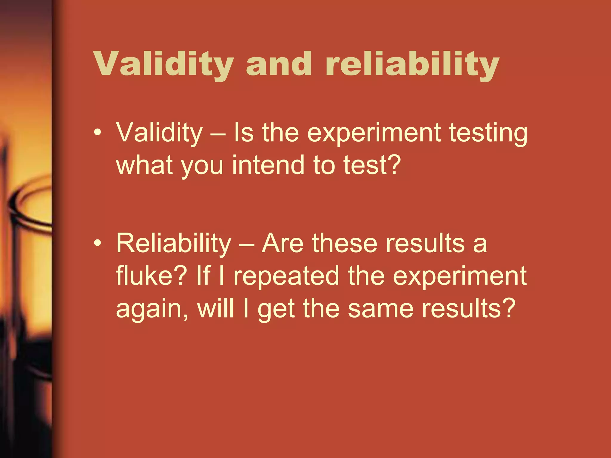 Validity and reliability
• Validity – Is the experiment testing
  what you intend to test?

• Reliability – Are these results a
  fluke? If I repeated the experiment
  again, will I get the same results?
 