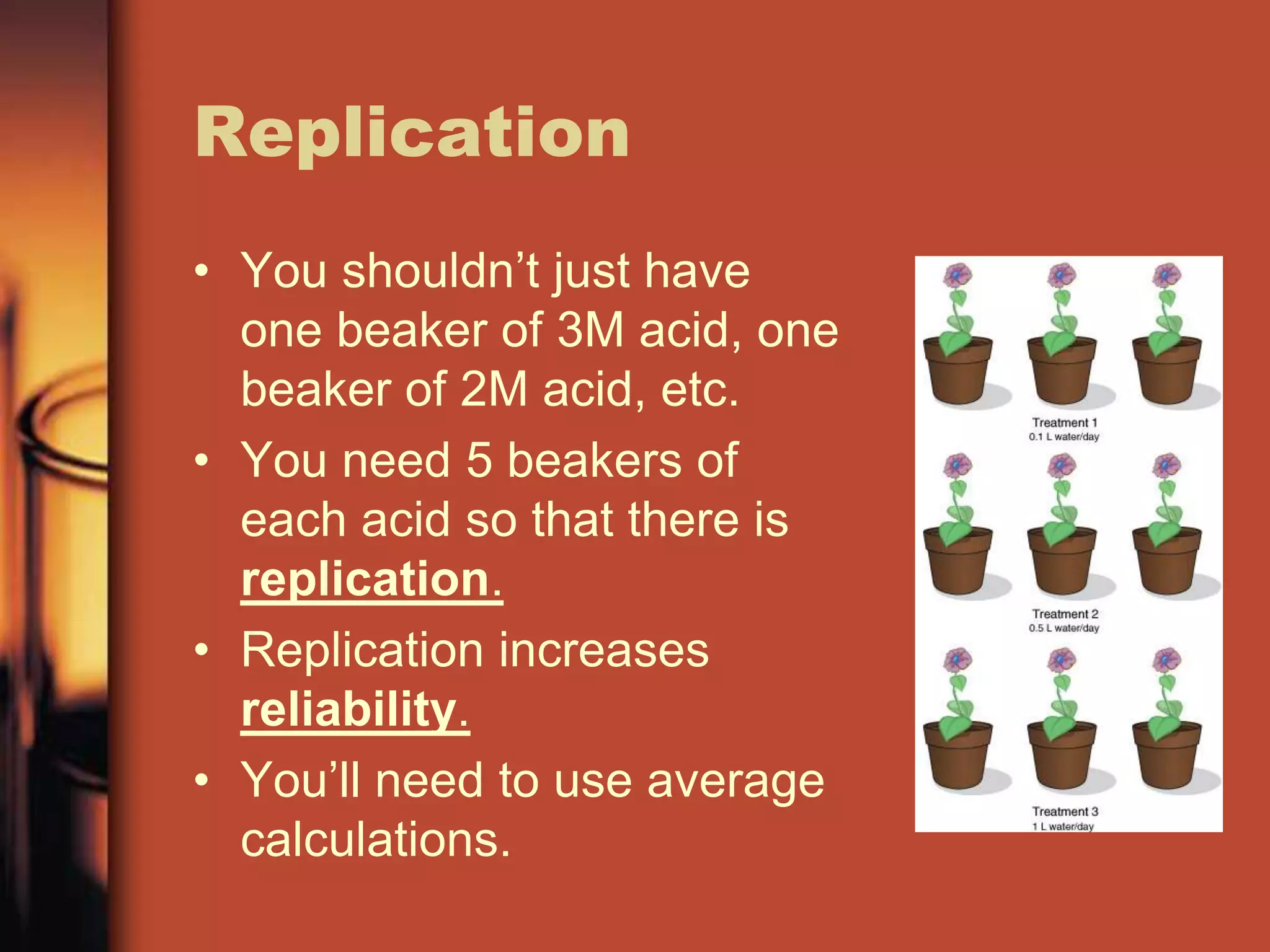 Replication
• You shouldn’t just have
  one beaker of 3M acid, one
  beaker of 2M acid, etc.
• You need 5 beakers of
  each acid so that there is
  replication.
• Replication increases
  reliability.
• You’ll need to use average
  calculations.
 