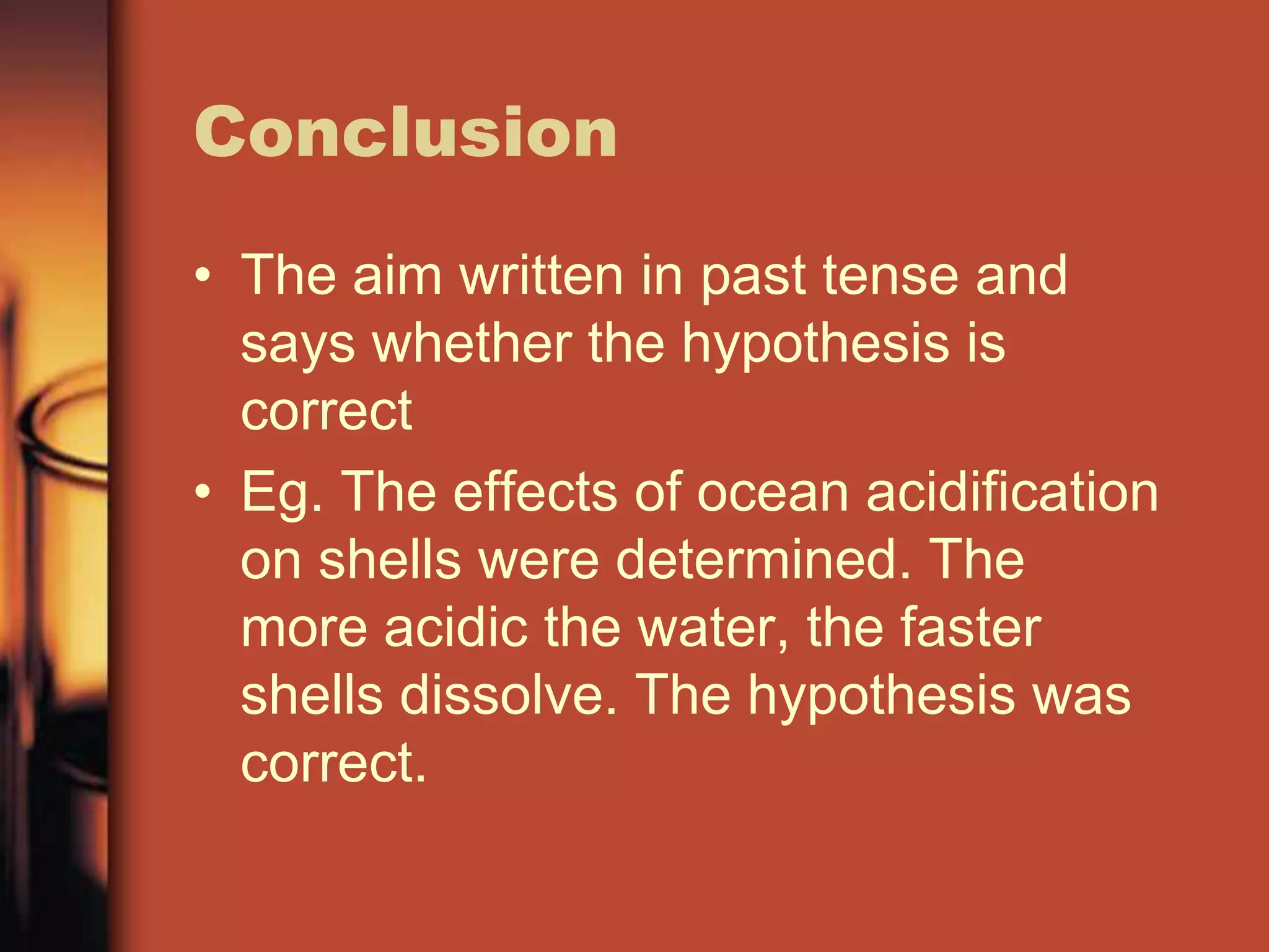 Conclusion
• The aim written in past tense and
  says whether the hypothesis is
  correct
• Eg. The effects of ocean acidification
  on shells were determined. The
  more acidic the water, the faster
  shells dissolve. The hypothesis was
  correct.
 