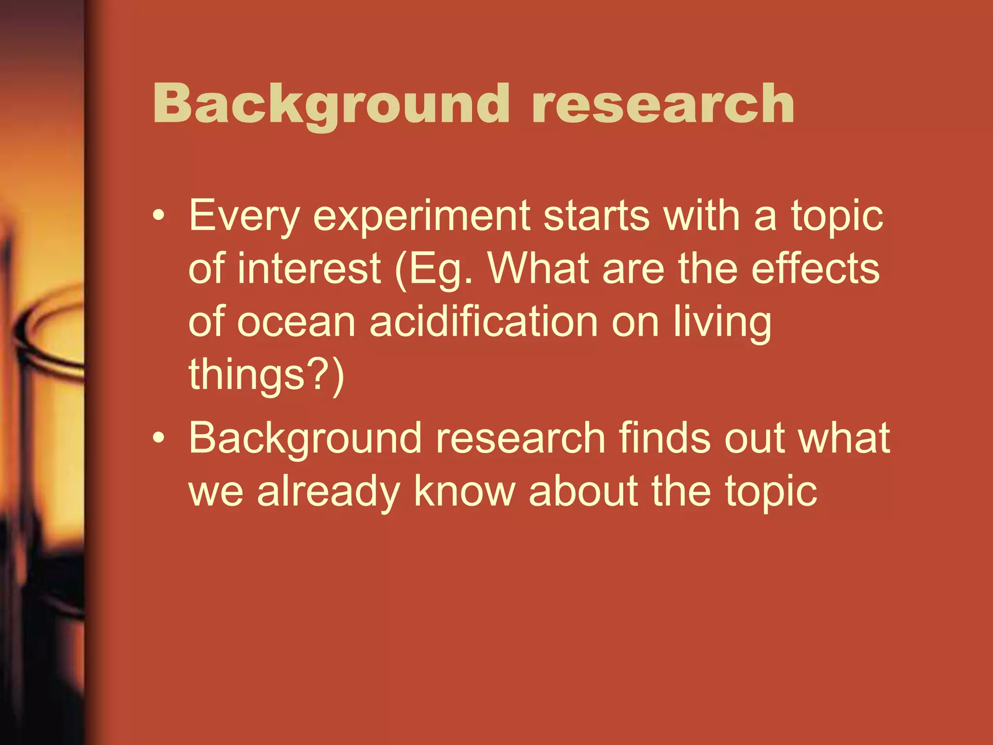 Background research
• Every experiment starts with a topic
  of interest (Eg. What are the effects
  of ocean acidification on living
  things?)
• Background research finds out what
  we already know about the topic
 