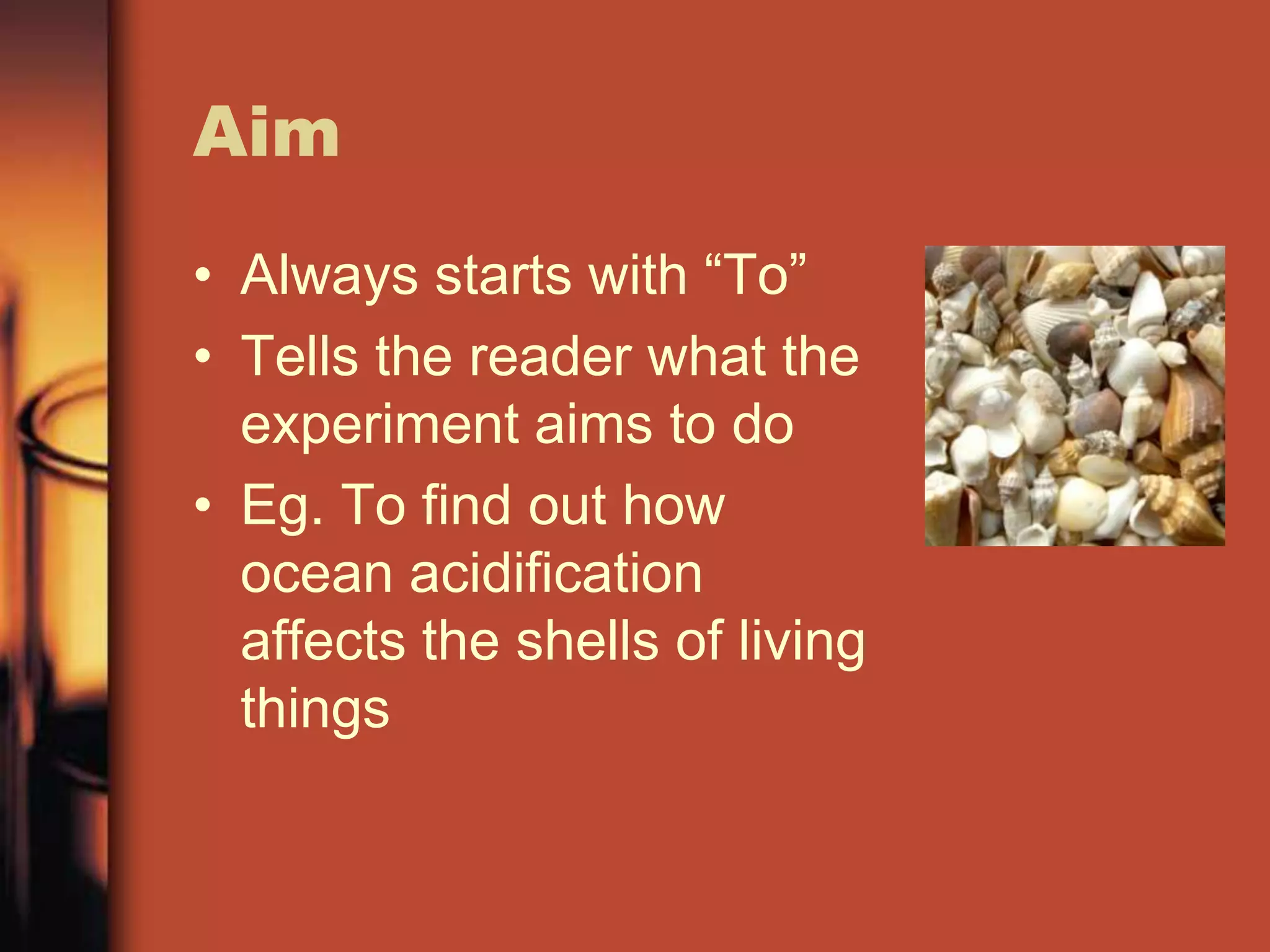 Aim
• Always starts with “To”
• Tells the reader what the
  experiment aims to do
• Eg. To find out how
  ocean acidification
  affects the shells of living
  things
 