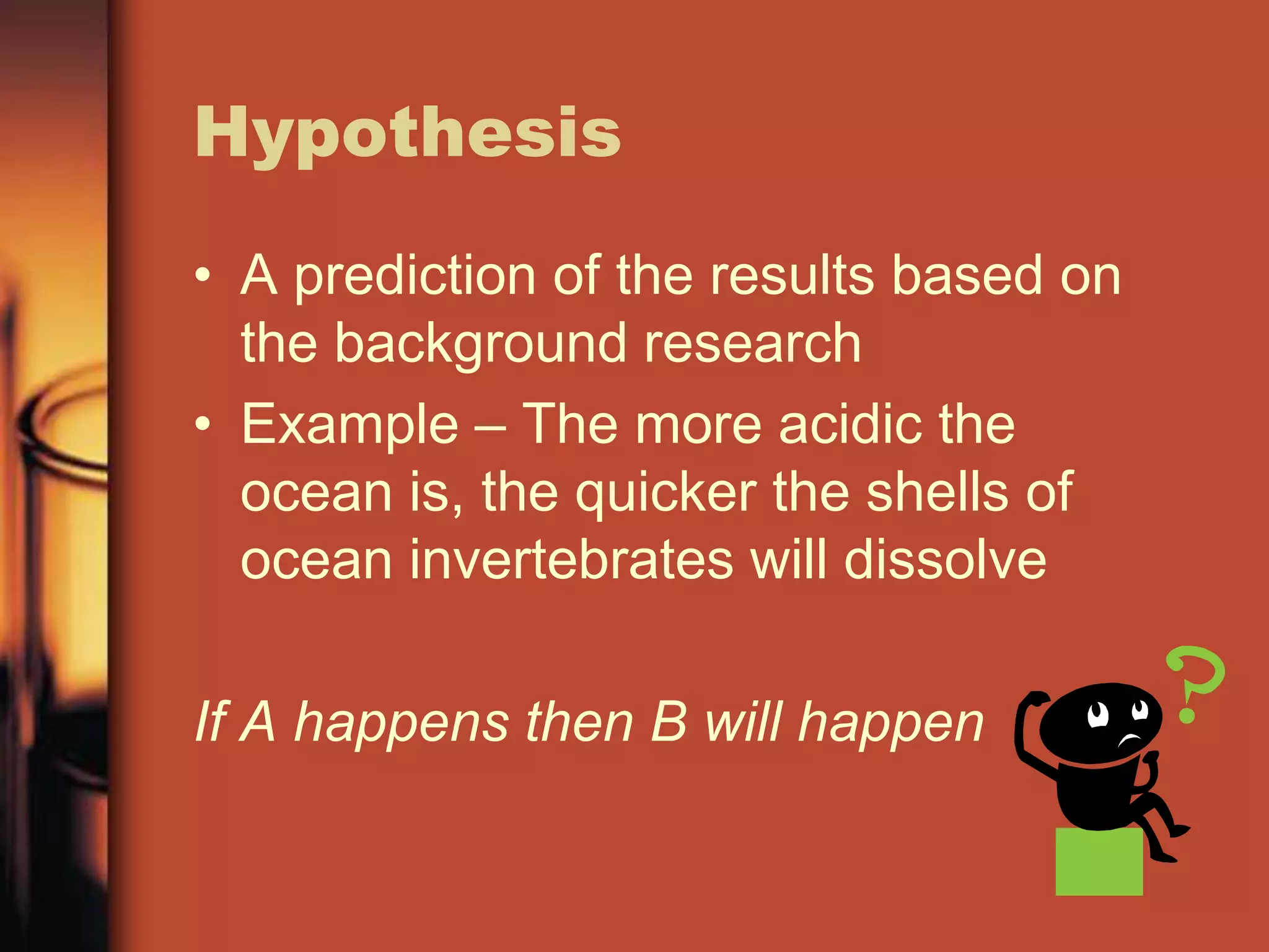 Hypothesis
• A prediction of the results based on
  the background research
• Example – The more acidic the
  ocean is, the quicker the shells of
  ocean invertebrates will dissolve

If A happens then B will happen
 