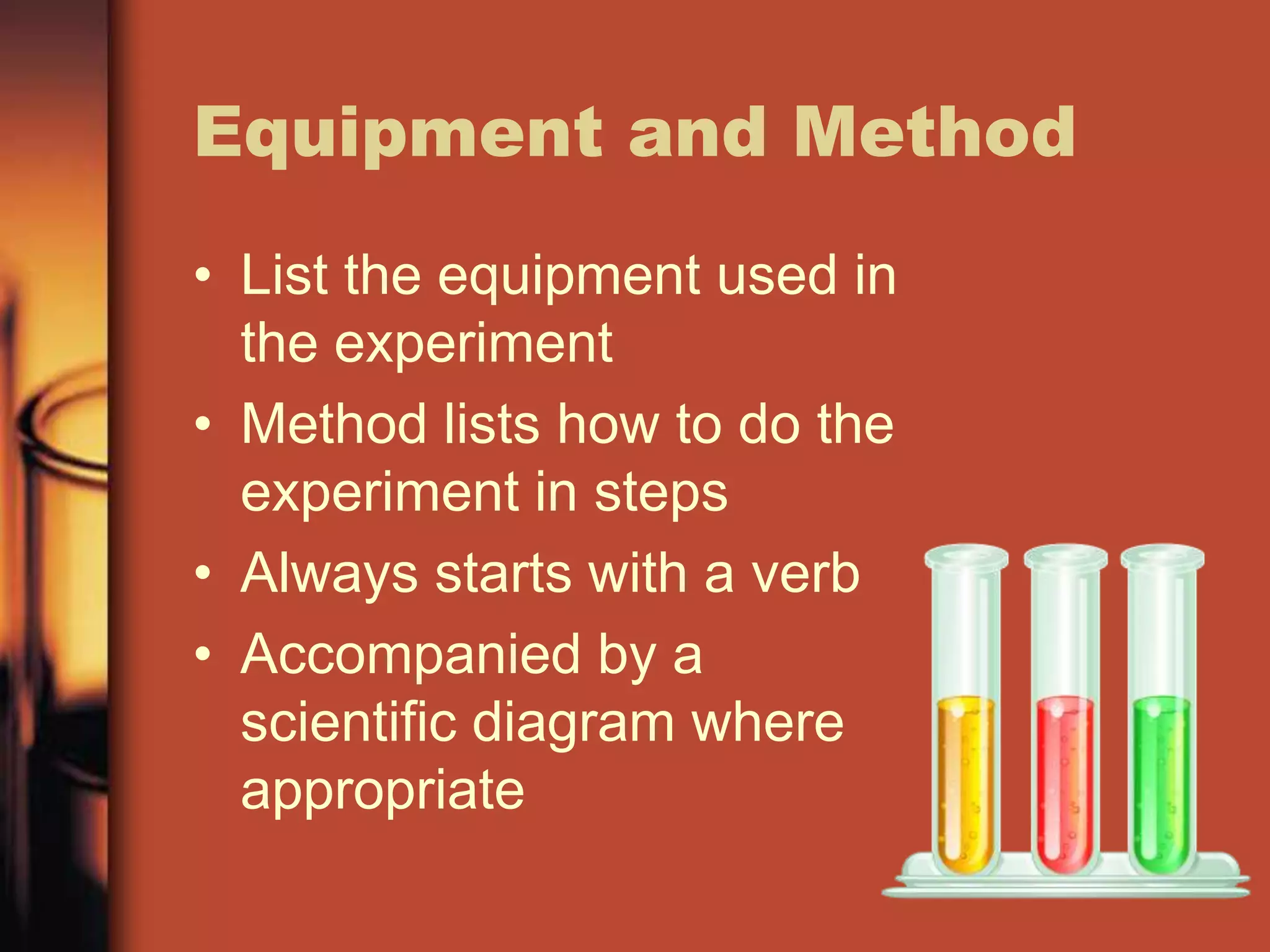 Equipment and Method
• List the equipment used in
  the experiment
• Method lists how to do the
  experiment in steps
• Always starts with a verb
• Accompanied by a
  scientific diagram where
  appropriate
 