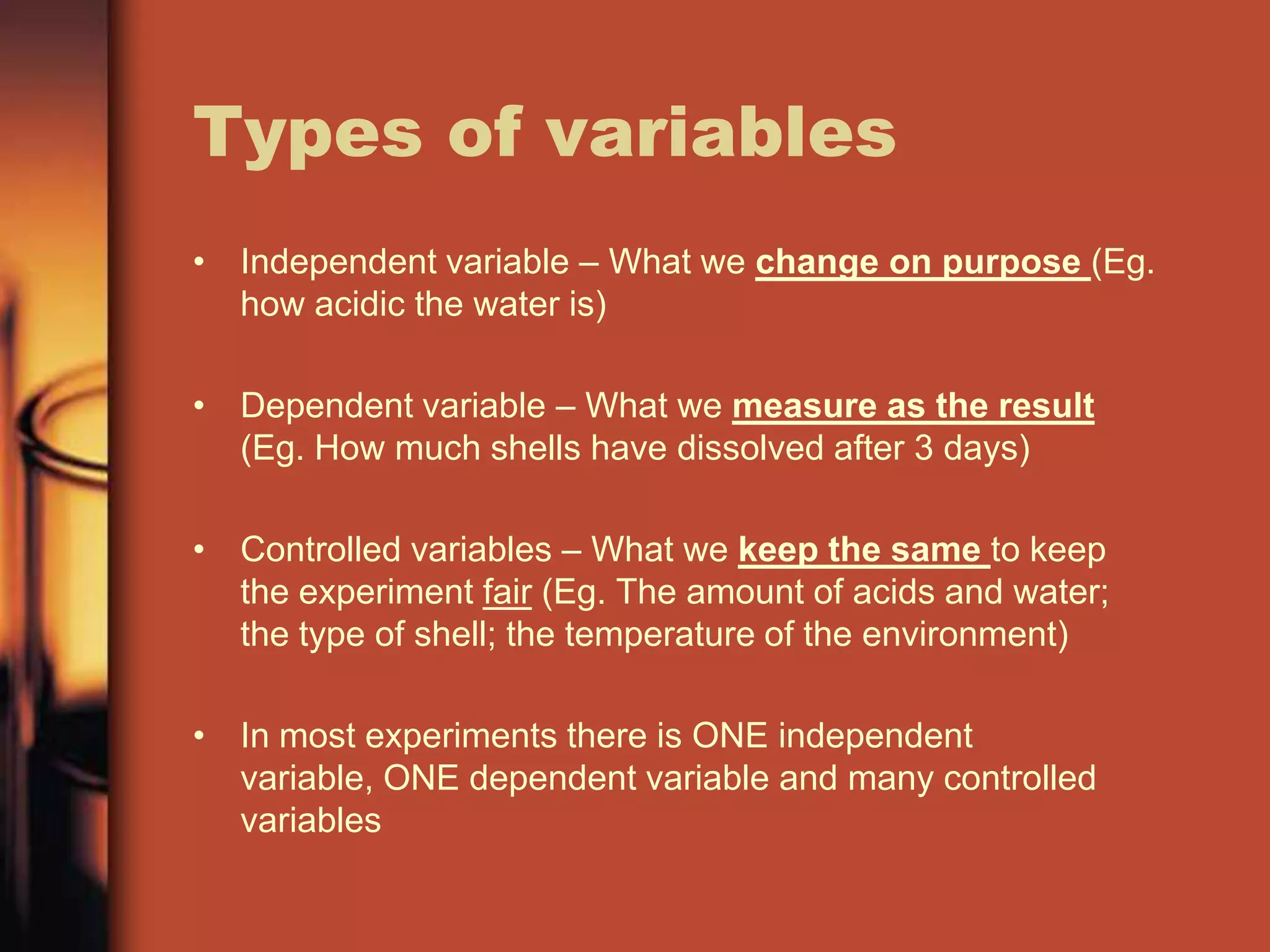 Types of variables
• Independent variable – What we change on purpose (Eg.
  how acidic the water is)

• Dependent variable – What we measure as the result
  (Eg. How much shells have dissolved after 3 days)

• Controlled variables – What we keep the same to keep
  the experiment fair (Eg. The amount of acids and water;
  the type of shell; the temperature of the environment)

• In most experiments there is ONE independent
  variable, ONE dependent variable and many controlled
  variables
 
