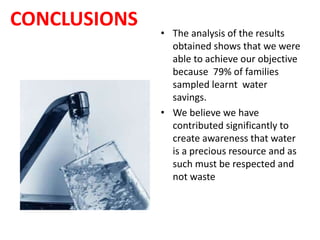 CONCLUSIONS
• The analysis of the results
obtained shows that we were
able to achieve our objective
because 79% of families
sampled learnt water
savings.
• We believe we have
contributed significantly to
create awareness that water
is a precious resource and as
such must be respected and
not waste
 