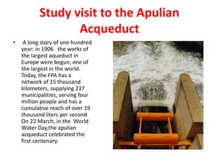 Study visit to the Apulian
Acqueduct
• A long story of one hundred
year: in 1906 the works of
the largest aqueduct in
Europe were begun, one of
the largest in the world.
Today, the FPA has a
network of 15 thousand
kilometers, supplying 237
municipalities, serving four
million people and has a
cumulative reach of over 19
thousand liters per second
On 22 March, in the World
Water Day,the apulian
acqueduct celebrated the
first centenary.
 