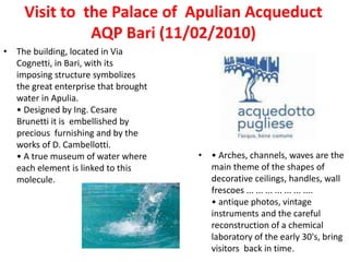 Visit to the Palace of Apulian Acqueduct
AQP Bari (11/02/2010)
• The building, located in Via
Cognetti, in Bari, with its
imposing structure symbolizes
the great enterprise that brought
water in Apulia.
• Designed by Ing. Cesare
Brunetti it is embellished by
precious furnishing and by the
works of D. Cambellotti.
• A true museum of water where
each element is linked to this
molecule.
• • Arches, channels, waves are the
main theme of the shapes of
decorative ceilings, handles, wall
frescoes ... ... ... ... ... ... ....
• antique photos, vintage
instruments and the careful
reconstruction of a chemical
laboratory of the early 30's, bring
visitors back in time.
 