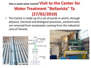 How is waste water treated? Visit to the Center for
Water Treatment "Bellavista" Ta
(27/02/2010)
• The Centre is made up of a set of ponds in which, through
physical, chemical and biological processes ,contaminants
are removed from wastewater coming from the industrial
area of Taranto
 